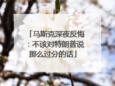 马斯克深夜反悔：不该对特朗普说那么过分的话