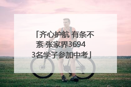 齐心护航 有条不紊 张家界36943名学子参加中考