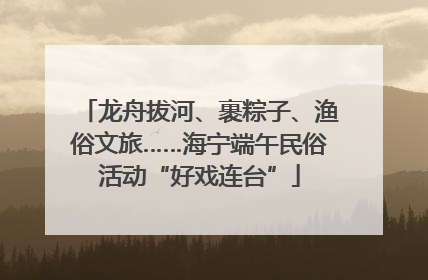 龙舟拔河、裹粽子、渔俗文旅……海宁端午民俗活动“好戏连台”