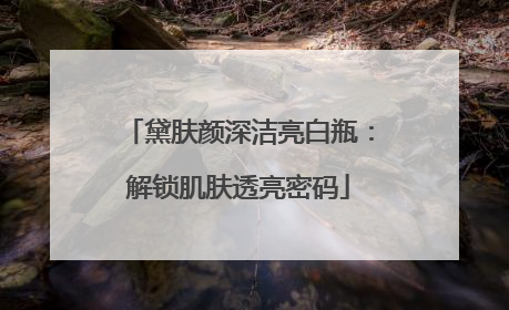 黛肤颜深洁亮白瓶：解锁肌肤透亮密码
