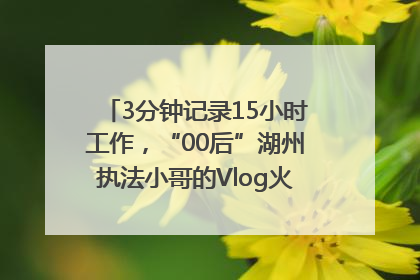 3分钟记录15小时工作，“00后”湖州执法小哥的Vlog火了，还被网友点赞
