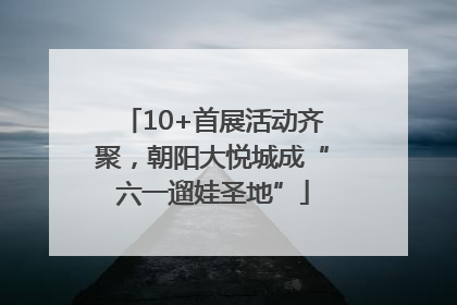 10+首展活动齐聚，朝阳大悦城成“六一遛娃圣地”