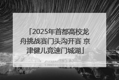 2025年首都高校龙舟挑战赛门头沟开赛 京津健儿竞速门城湖