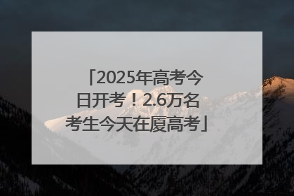 2025年高考今日开考！2.6万名考生今天在厦高考