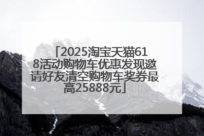 2025淘宝天猫618活动购物车优惠发现邀请好友清空购物车奖券最高25888元