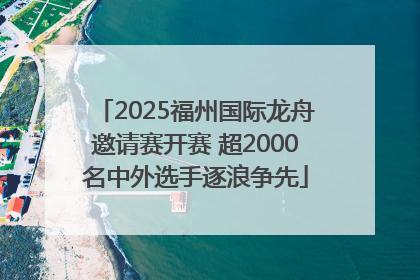 2025福州国际龙舟邀请赛开赛 超2000名中外选手逐浪争先