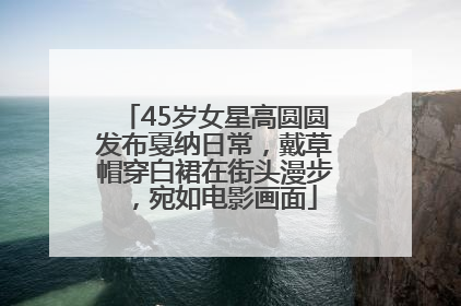 45岁女星高圆圆发布戛纳日常，戴草帽穿白裙在街头漫步，宛如电影画面