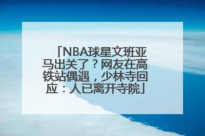 NBA球星文班亚马出关了？网友在高铁站偶遇，少林寺回应：人已离开寺院